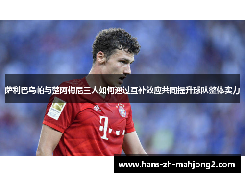 萨利巴乌帕与楚阿梅尼三人如何通过互补效应共同提升球队整体实力