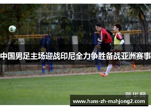 中国男足主场迎战印尼全力争胜备战亚洲赛事