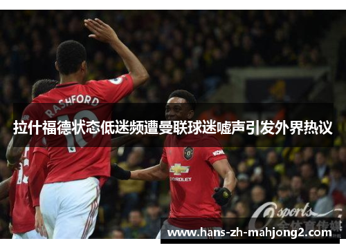 拉什福德状态低迷频遭曼联球迷嘘声引发外界热议 拉什福德状态低迷频遭曼联球迷嘘声引发外界热议