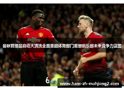 曼联管理层启动大清洗全面重组体育部门重塑俱乐部未来竞争力蓝图 曼联管理层启动大清洗全面重组体育部门重塑俱乐部未来竞争力蓝图