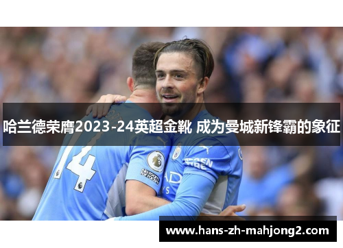 哈兰德荣膺2023-24英超金靴 成为曼城新锋霸的象征