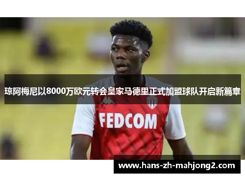 琼阿梅尼以8000万欧元转会皇家马德里正式加盟球队开启新篇章