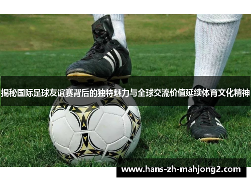 揭秘国际足球友谊赛背后的独特魅力与全球交流价值延续体育文化精神