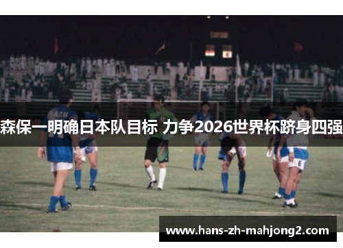 森保一明确日本队目标 力争2026世界杯跻身四强 森保一明确日本队目标 力争2026世界杯跻身四强