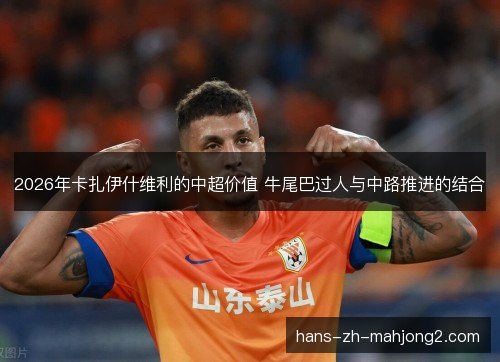 2026年卡扎伊什维利的中超价值 牛尾巴过人与中路推进的结合
