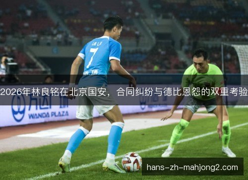2026年林良铭在北京国安,合同纠纷与德比恩怨的双重考验 2026年林良铭在北京国安,合同纠纷与德比恩怨的双重考验