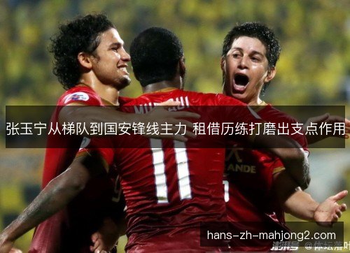 张玉宁从梯队到国安锋线主力 租借历练打磨出支点作用